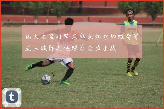 热火主场对阵灰熊米切尔约维奇等五人缺阵其他球员全力出战