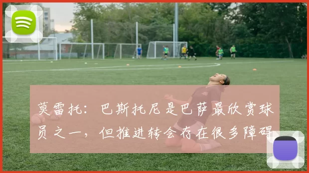 莫雷托：巴斯托尼是巴萨最欣赏球员之一，但推进转会存在很多障碍