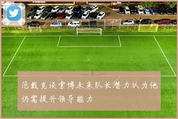 范戴克谈索博未来队长潜力认为他仍需提升领导能力