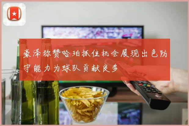 豪泽称赞哈珀抓住机会展现出色防守能力为球队贡献良多