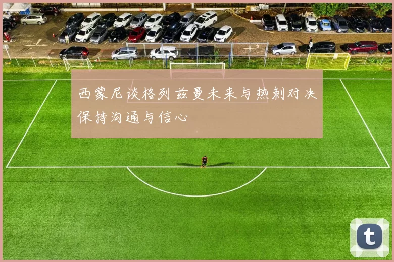 西蒙尼谈格列兹曼未来与热刺对决保持沟通与信心