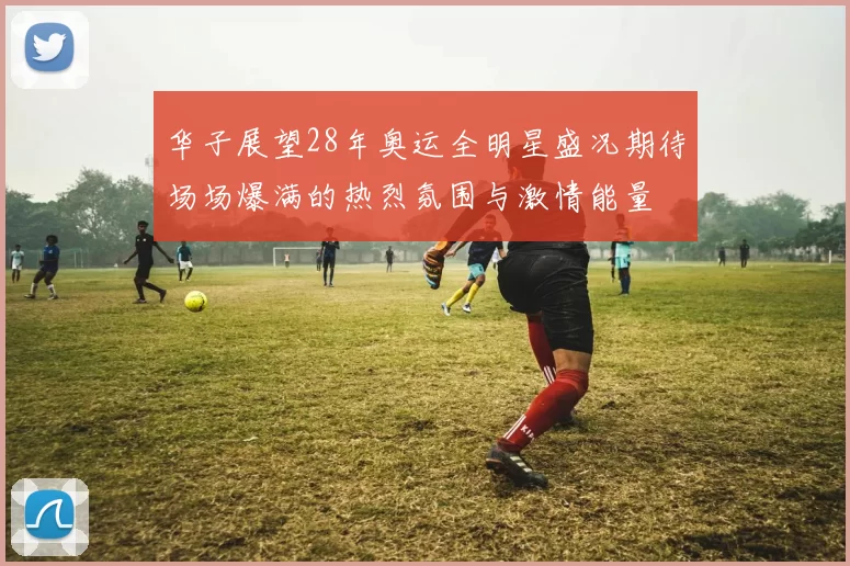 华子展望28年奥运全明星盛况期待场场爆满的热烈氛围与激情能量