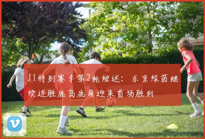 J1特别赛季第2轮综述：东京绿茵继续连胜鹿岛鹿角迎来首场胜利