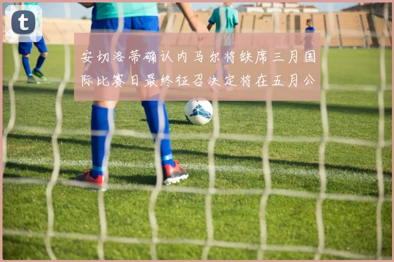 安切洛蒂确认内马尔将缺席三月国际比赛日最终征召决定将在五月公布