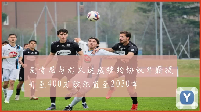 麦肯尼与尤文达成续约协议年薪提升至400万欧元直至2030年