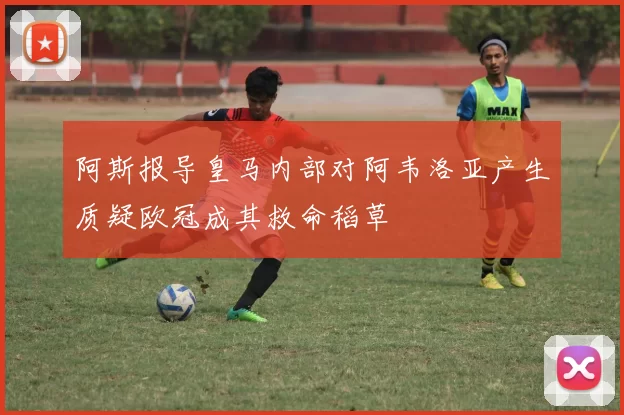 阿斯报导皇马内部对阿韦洛亚产生质疑欧冠成其救命稻草