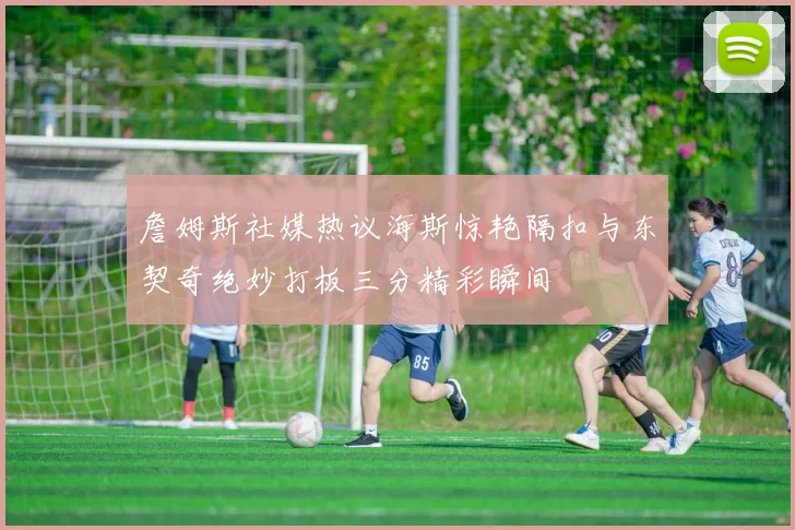 詹姆斯社媒热议海斯惊艳隔扣与东契奇绝妙打板三分精彩瞬间