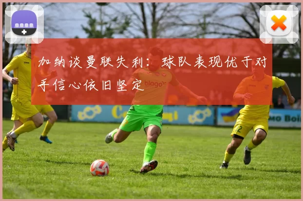 加纳谈曼联失利：球队表现优于对手信心依旧坚定