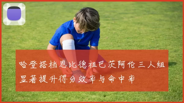 哈登搭档恩比德祖巴茨阿伦三人组显著提升得分效率与命中率