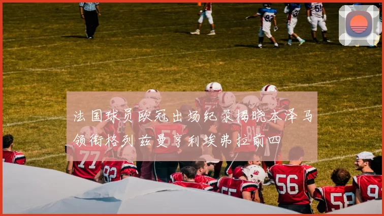 法国球员欧冠出场纪录揭晓本泽马领衔格列兹曼亨利埃弗拉前四