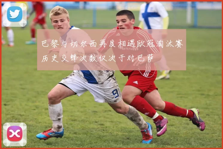 巴黎与切尔西再度相遇欧冠淘汰赛历史交锋次数仅次于对巴萨