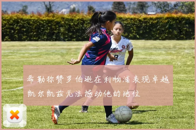 希勒称赞罗伯逊在利物浦表现卓越凯尔凯兹无法撼动他的地位