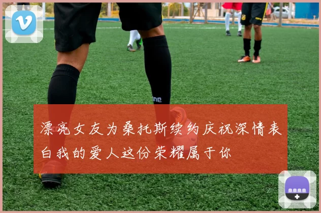 漂亮女友为桑托斯续约庆祝深情表白我的爱人这份荣耀属于你