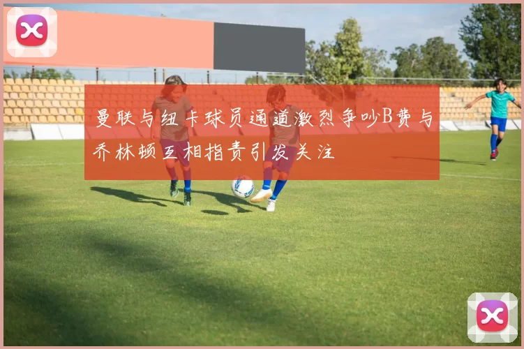 曼联与纽卡球员通道激烈争吵B费与乔林顿互相指责引发关注