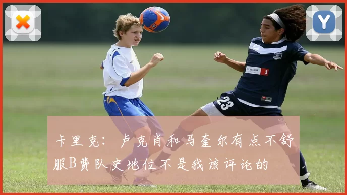卡里克：卢克肖和马奎尔有点不舒服B费队史地位不是我该评论的