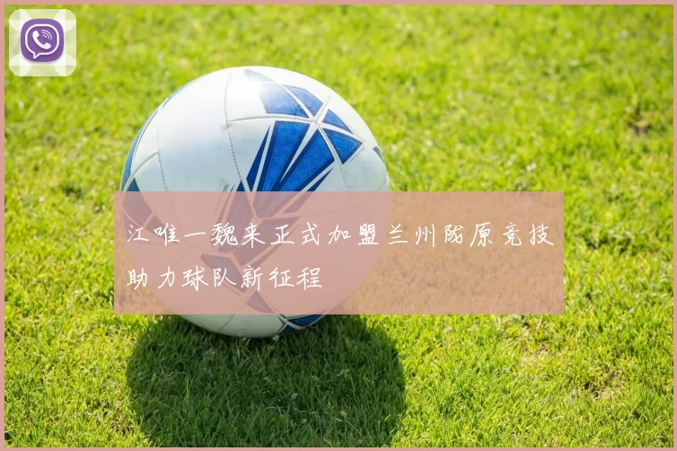 江唯一魏来正式加盟兰州陇原竞技助力球队新征程