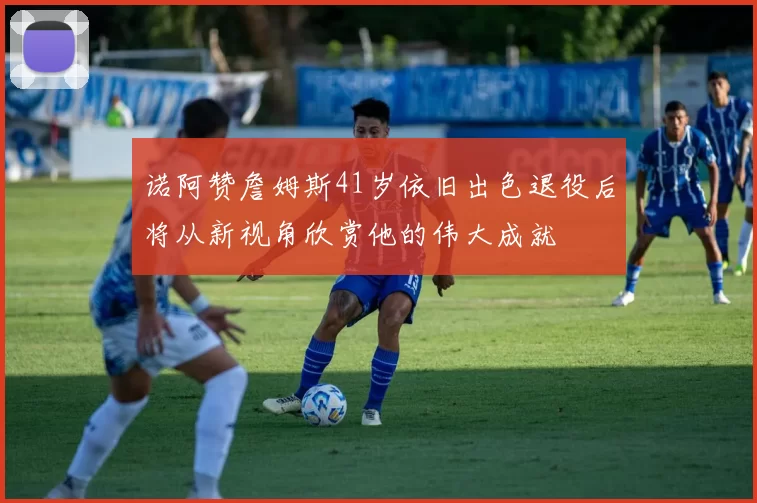 诺阿赞詹姆斯41岁依旧出色退役后将从新视角欣赏他的伟大成就